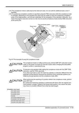 4MELFA-BASIC IV
Detailed explanation of command words 4-144
(14) The compliance mode is valid only for the robot arm axes. It is not valid for additional axes, even if
specified.
(15) If a positioning completion condition is specified using the FINE instruction while the compliance mode
is activated, depending on the operation the robot may be unable to reach the positioning completion
pulse of the target position, and will wait indefinitely for the completion of the operation instruction. As a
result, the program execution comes to a halt. Do not use the compliance mode and the FINE instruction
at the same time.
Fig.4-5:The example of using the compliance mode
The compliance mode is in effect continuously until the CMP OFF instruction is exe-
cuted, or the power is turned off. Exercise caution when changing the executable
program number or operating the jog.
To execute a jog operation after setting the compliance mode with the CMP TOOL
instruction, use the TOOL jog mode.
If any other jog mode is used, the robot may operate in a direction different from the
expected moving direction because the directions of the coordinate systems con-
trolled by the jog operation and the compliance mode differ.
When performing the teaching of a position while in the compliance mode, perform
servo OFF first.
Be careful that if teaching operation is performed with Servo ON, the original com-
mand position is taught, instead of the actual robot position. As a result, the robot
may move to a location different from what has been taught.
[Available robot type]
RV-1A/2AJ series
RV-2A/3AJ series
RV-4A/5AJ series
RV-20A
RV-3S/3SJ/3SB/3SJB series
RV-6S/6SL/12S/12SL series
RH-5AH/10AH/15AH series
RH-6SH/12SH/18SH series
Positioning device
+Y
+X
+Z
Robot hand
P2
Tool coordinate system
CMP TOOL, &B000011
CBAZYX
Softens the X
and Y axis of the
tool coordinate
system.
CAUTION
CAUTION
CAUTION
 