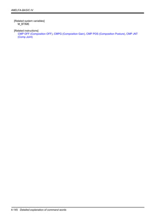 4-145 Detailed explanation of command words
4MELFA-BASIC IV
[Related system variables]
M_BTIME
[Related instructions]
CMP OFF (Composition OFF), CMPG (Composition Gain), CMP POS (Composition Posture), CMP JNT
(Comp Joint)
 