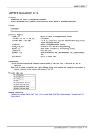 4MELFA-BASIC IV
Detailed explanation of command words 4-146
CMP OFF (Composition OFF)
[Function]
Release the soft control mode (compliance mode).
Note) The available robot types for this instruction are limited. Refer to "[Available robot type]".
[Format]
[Reference Program]
10 MOV P1 ' Moves to in front of the part insertion position.
20 CMPG 0.5, 0.5, 1.0, 0.5, 0.5, , , ' Set softness.
30 CMP TOOL, &B011011 ' The X, Y, A, and B axes are put in the state where they are con-
trolled in a pliable manner.
40 MVS P2 ' Moves to the part insertion position.
50 M_OUT(10)=1 ' Instructs to close the chuck for positioning.
60 DLY 1.0 ' Waits for the completion of chuck closing.(1 sec.)
70 HOPEN 1 ' Open the hand.
80 MVS, -100 ' Retreats 100 mm in the Z direction of the TOOL coordinate sys-
tem.
90 CMP OFF ' Return to normal state.
[Explanation]
(1) This instruction cancels the compliance mode started by the CMP TOOL, CMP POS, or CMP JNT
instruction.
(2) In order to cancel jog operations in the compliance mode, either execute this instruction in a program or
execute it directly via the program edit screen of the T/B.
[Available robot type]
[Related instructions]
CMPG (Composition Gain), CMP TOOL (Composition Tool), CMP POS (Composition Posture), CMP JNT
(Comp Joint)
CMP[]OFF
RV-1A/2AJ series
RV-2A/3AJ series
RV-4A/5AJ series
RV-20A
RV-3S/3SJ/3SB/3SJB series
RV-6S/6SL/12S/12SL series
RH-5AH/10AH/15AH series
RH-6SH/12SH/18SH series
 