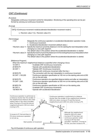 4MELFA-BASIC IV
Detailed explanation of command words 4-148
CNT (Continuous)
[Function]
Designates continuous movement control for interpolation. Shortening of the operating time can be per-
formed by carrying out continuous movement.
[Format]
[Terminology]
<1/0> Designate the continuous operation or acceleration/deceleration operation mode.
1 : Continuous movement.
0 : Acceleration/deceleration movement.(default value.)
<Numeric value 1> Specify the maximum proximity distance in mm for starting the next interpolation when
changing to a new path segment.
The default value is the position where the acceleration/deceleration is started.
<Numeric value 2> Specifythemaximumproximitydistanceinmmforendingthepreviousinterpolationwhen
changing to a new path segment.
The default value is the position where the acceleration/deceleration is started.
[Reference Program]
When the maximum neighborhood distance is specified when changing a locus.
10 CNT 0 ' Invalidate CNT (Continuous movement).
20 MVS P1 ' Operate with acceleration/deceleration
30 CNT 1 ' Validate CNT (Continuous movement).
(Operate with continuous movement after this line.)
40 MVS P2 ' The connection with the next interpolation is continuous movement.
50 CNT 1,100,200 ' Continuous operation specification at 100 mm on the starting side and at 200
mm on the end side.
60 MVS P3 ' Continuous operation at a specified distance before and after an interpolation.
70 CNT 1,300 ' Continuous operation specification at 300 mm on the starting side and at 300
mm on the end side.
80 MOV P4 ' Continuous operation specification at 300 mm on the starting side.
90 CNT 0 ' Invalidate CNT (Continuous movement).
100 MOV P5 ' Operate with acceleration/deceleration
Fig.4-6:Example of continuous path operation
CNT[] <Continuous movement mode/acceleration/deceleration movement mode>]
[, <Numeric value 1>] [, <Numeric value 2>]
P1
P2
P3
P4P5
Start position of movement
Although the neighborhood
distance (300 mm) when
moving to P4 has been set,
continuous operation when
moving to P5 has been
canceled. Therefore, it moves to
P4 first, and then moves to P5.
It moves to P1 first and then to
P2 since continuous operation
is not set up.
Continuous operation is performed at
a distance shorter than the smaller of
the neighborhood distance (the initial
setting value in the robot controller)
when moving to P2 and the fulcrum
neighborhood point (100 mm) when
moving to P3.
Continuous operation is performed at a distance
shorter than the smaller of the neighborhood distance
(200 mm) when moving to P3 and the fulcrum
neighborhood point (300 mm) when moving to P4.
 