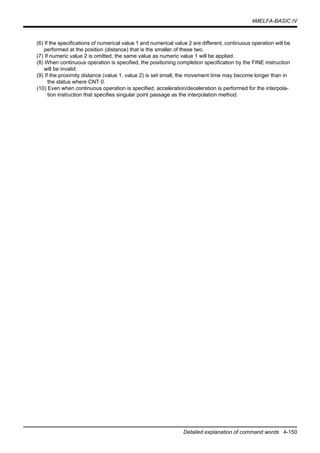 4MELFA-BASIC IV
Detailed explanation of command words 4-150
(6) If the specifications of numerical value 1 and numerical value 2 are different, continuous operation will be
performed at the position (distance) that is the smaller of these two.
(7) If numeric value 2 is omitted, the same value as numeric value 1 will be applied.
(8) When continuous operation is specified, the positioning completion specification by the FINE instruction
will be invalid.
(9) If the proximity distance (value 1, value 2) is set small, the movement time may become longer than in
the status where CNT 0.
(10) Even when continuous operation is specified, acceleration/deceleration is performed for the interpola-
tion instruction that specifies singular point passage as the interpolation method.
 
