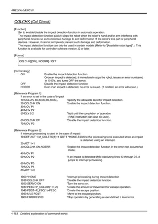 4-151 Detailed explanation of command words
4MELFA-BASIC IV
COLCHK (Col Check)
[Function]
Set to enable/disable the impact detection function in automatic operation.
The impact detection function quickly stops the robot when the robot's hand and/or arm interferes with
peripheral devices so as to minimize damage to and deformation of the robot's tool part or peripheral
devices. However, it cannot completely prevent such damage and deformation.
The impact detection function can only be used in certain models (Refer to "[Available robot type]".). This
function is available for controller software version J2 or later.
[Format]
[Terminology]
ON Enable the impact detection function.
Once an impact is detected, it immediately stops the robot, issues an error numbered
in 1010's, and turns OFF the servo.
OFF Disable the impact detection function
NOERR Even if an impact is detected, no error is issued. (If omitted, an error will occur.)
[Reference Program 1]
If an error is set in the case of impact
10 COLLVL 80,80,80,80,80,80,, 'Specify the allowable level for impact detection.
20 COLCHK ON 'Enable the impact detection function.
30 MOV P1
40 MOV P2
50 DLY 0.2 'Wait until the completion of operation
(FINE instruction can also be used).
60 COLCHK Off 'Disable the impact detection function.
70 MOV P3
[Reference Program 2]
If interrupt processing is used in the case of impact
10 DEF ACT 1,M_COLSTS(1)=1 GOTT *HOME,S'Define the processing to be executed when an impact
is detected using an interrupt.
20 ACT 1=1
30 COLCHK ON,NOERR 'Enable the impact detection function in the error non-occurrence
mode.
40 MOV P1
50 MOV P2 'If an impact is detected while executing lines 40 through 70, it
jumps to interrupt processing.
60 MOV P3
70 MOV P4
80 ACT 1=0
:
1000 *HOME 'Interrupt processing during impact detection
1010 COLCHK OFF 'Disable the impact detection function.
1020 SERVO ON 'Turn the servo on.
1030 PESC=P_COLDIR(1)*(-2) 'Create the amount of movement for escape operation.
1040 PDST=P_FBC(1)+PESC 'Create the escape position.
1050 MVS PDST 'Move to the escape position.
1060 ERROR 9100 'Stop operation by generating a user-defined L level error.
COLCHK[]ON [, NOERR] / OFF
 