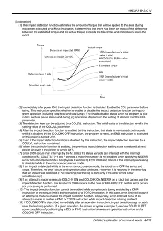 4MELFA-BASIC IV
Detailed explanation of command words 4-152
[Explanation]
(1) The impact detection function estimates the amount of torque that will be applied to the axes during
movement executed by a Move instruction. It determines that there has been an impact if the difference
between the estimated torque and the actual torque exceeds the tolerance, and immediately stops the
robot.
(2) Immediately after power ON, the impact detection function is disabled. Enable the COL parameter before
using. This instruction specifies whether to enable or disable the impact detection function during pro-
gram operation (including step feed and step jump). The enable/disable status when no program is exe-
cuted, such as pause status and during jog operation, depends on the setting of element 3 of the COL
parameter.
(3) The detection level can be adjusted by a COLLVL instruction. The initial value of the detection level is the
setting value of the COLLVL parameter.
(4) After the impact detection function is enabled by this instruction, that state is maintained continuously
until it is disabled by the COLCHK OFF instruction, the program is reset, an END instruction is executed
or the power is turned OFF.
(5) Even if the impact detection function is disabled by this instruction, the impact detection level set by a
COLLVL instruction is retained.
(6) When the continuity function is enabled, the previous impact detection setting state is restored at next
power On even if the power is turned OFF.
(7) Error 3950 occurs if an interrupt by the M_COLSTS status variable (an interrupt with the interrupt
condition of M_COLSTS(*)=1 and * denotes a machine number) is not enabled when specifying NOERR
(error non-occurrence mode). See [Syntax Example 2]. Error 3960 also occurs if this interrupt processing
is disabled while in the error non-occurrence mode.
(8) If an impact is detected while in the error non-occurrence mode, the robot turns OFF the servo and
stops. Therefore, no error occurs and operation also continues. However, it is recorded in the error log
that an impact was detected. (The recording into the log is done only if no other errors occur
simultaneously.)
(9) If an attempt is made to execute COLCHK ON and COLCHK ON,NOERR on a robot that cannot use the
impact detection function, low level error 3970 occurs. In the case of COLCHK OFF, neither error occurs
nor processing is performed.
(10) The impact detection function cannot be enabled while compliance is being enabled by a CMP
instruction or the torque limit is being enabled by a TORQ instruction. In this case, error 3940 will occur if
an attempt is made to enable the impact detection function. Conversely, error 3930 will occur if an
attempt is made to enable a CMP or TORQ instruction while impact detection is being enabled.
(11) If COLCHK OFF is described immediately after an operation instruction, impact detection may not work
near the last stop position of a given operation. As shown in syntax example 1, execute COLCHK OFF
upon completion of positioning by a DLY or FINE instruction between an operation instruction and a
COLCHK OFF instruction.
Estimated torque
60%(COLLVL 60,60,…after
execution)
100% (manufacturer's initial
value + side)
Actual torque
Detects an impact (at 100%).
Detects an impact (at 60%).
Torque
Time
Detection level + side
100% (manufacturer's initial
value - side)
60%
Detection level -side
 