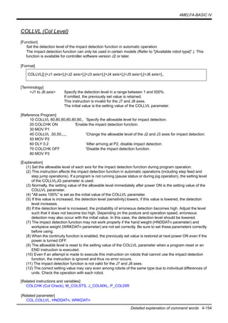 4MELFA-BASIC IV
Detailed explanation of command words 4-154
COLLVL (Col Level)
[Function]
Set the detection level of the impact detection function in automatic operation.
The impact detection function can only be used in certain models (Refer to "[Available robot type]".). This
function is available for controller software version J2 or later.
[Format]
[Terminology]
<J1 to J6 axis> Specify the detection level in a range between 1 and 500%.
If omitted, the previously set value is retained.
This instruction is invalid for the J7 and J8 axes.
The initial value is the setting value of the COLLVL parameter.
[Reference Program]
10 COLLVL 80,80,80,80,80,80,, 'Specify the allowable level for impact detection.
20 COLCHK ON 'Enable the impact detection function.
30 MOV P1
40 COLLVL ,50,50,,,,, 'Change the allowable level of the J2 and J3 axes for impact detection.
50 MOV P2
60 DLY 0.2 'After arriving at P2, disable impact detection.
70 COLCHK OFF 'Disable the impact detection function.
80 MOV P3
[Explanation]
(1) Set the allowable level of each axis for the impact detection function during program operation.
(2) This instruction affects the impact detection function in automatic operations (including step feed and
step jump operations). If a program is not running (pause status or during jog operation), the setting level
of the COLLVLJG parameter is used.
(3) Normally, the setting value of the allowable level immediately after power ON is the setting value of the
COLLVL parameter.
(4) "All axes 100%" is set as the initial value of the COLLVL parameter.
(5) If this value is increased, the detection level (sensitivity) lowers; if this value is lowered, the detection
level increases.
(6) If the detection level is increased, the probability of erroneous detection becomes high. Adjust the level
such that it does not become too high. Depending on the posture and operation speed, erroneous
detection may also occur with the initial value. In this case, the detection level should be lowered.
(7) The impact detection function may not work properly if the hand weight (HNDDATn parameter) and
workpiece weight (WRKDATn parameter) are not set correctly. Be sure to set these parameters correctly
before using.
(8) When the continuity function is enabled, the previously set value is restored at next power ON even if the
power is turned OFF.
(9) The allowable level is reset to the setting value of the COLLVL parameter when a program reset or an
END instruction is executed.
(10) Even if an attempt is made to execute this instruction on robots that cannot use the impact detection
function, the instruction is ignored and thus no error occurs.
(11) The impact detection function is not valid for the J7 and J8 axes.
(12) The correct setting value may vary even among robots of the same type due to individual differences of
units. Check the operation with each robot.
[Related instructions and variables]
COLCHK (Col Check), M_COLSTS, J_COLMXL, P_COLDIR
[Related parameter]
COL,COLLVL, HNDDATn, WRKDATn
COLLVL[] [<J1 axis>],[<J2 axis>],[<J3 axis>],[<J4 axis>],[<J5 axis>],[<J6 axis>],,
 