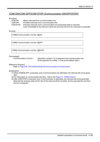4MELFA-BASIC IV
Detailed explanation of command words 4-156
COM ON/COM OFF/COM STOP (Communication ON/OFF/STOP)
[Function]
COM ON :Allows interrupts from a communication line.
COM OFF :Prohibits interrupts from a communication line.
COM STOP :Prevents interrupts from a communication line temporarily (data is received).
Jump immediately to the interrupt routine the next time the Com On instruction is executed.
[Format]
[Terminology]
<Communication Line No.> Describes numbers 1 to 3 assigned to the communication line.
(If the argument is omitted, 1 is set as the default value.)
[Reference Program]
Refer to Page 208, "ON COM GOSUB (ON Communication Go Subroutine)".
[Explanation]
(1) When COMON OFF is executed, even if communications are attempted, the interrupt will not be gener-
ated.
(2) For information on communication line Nos., refer to the Page 211, "OPEN (Open)".
(3) After COM STOP is executed, even if communication is attempted, the interrupt will not be generated.
Note that the receiving data and the fact of the interrupt will be recorded, and be executed the next time
the line is reopened.
COM[(<Communication Line No.>)][]ON
COM[(<Communication Line No.>)][]OFF
COM[(<Communication Line No.>)][]STOP
 