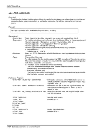 4-157 Detailed explanation of command words
4MELFA-BASIC IV
DEF ACT (Define act)
[Function]
This instruction defines the interrupt conditions for monitoring signals concurrently and performing interrupt
processing during program execution, as well as the processing that will take place when an interrupt
occurs.
[Format]
[Terminology]
<Priority No.> This is the priority No. of the interrupt. It can be set with constant Nos. 1 to 8.
<Expression> For the interrupt status, use the formats described below: (Refer to the syntax diagram)
<Numeric type data> <Comparison operator> <Numeric type data> or
<Numeric type data> <Logical operator> <Numeric type data>
<Numeric type data> refers to the following:
<Numeric type constant>| <Numeric variable>|<Numeric array variable>|
<Component data>
*Excluding the M_LDFACT.
<Process> Refers to a GOTO statement or a GOSUB statement used to process an interrupt when
it occurs.
<Type> When omitted: Stop type 1
The robot stops at the stop position, assuming 100% execution of the external override.
If the external override is small, the time required for the robot to stop becomes longer, but
it will always stop at the same position.
S : Stop type 2 (only for software version E3 or later)
The robot decelerates and stops in the shortest time and distance possible,
independently of the external override.
L : Execution complete stop
The interrupt processing is performed after the robot has moved to the target position
(the line being executed is completed).
[Reference Program]
10 DEF ACT 1,M_IN(17)=1 GOSUB 100 ' Defines the subroutine at line 100 to be the one to be
called up when the status for the general purpose input
signal No. 17 is ON.
20 DEF ACT 2,MFG1 And MFG2 GOTO 200 ' Defines the line 200 as the one to jump to when the
logic operation of And applied to MFG1 or MFG2
results in "true."
30 DEF ACT 3,M_TIMER(1)>10.5 GOSUB *LBL ' When 10.5 seconds pass, the program jumps to the
line 300 subroutine.
:
100 M_TIMER(1)=0 ' Sets the timer to zero.
110 ACT 3=1 ' Enables ACT 3.
120 RETURN 0
200 MOV P_SAFE
210 END
300 *LBL
310 M_TIMER(1)=0.0 ' Resets the timer to zero.
320 ACT 3=0 ' Disables ACT 3.
320 RETURN 0
DEF[]ACT[]<Priority No.>, <Expression>[]<Process> [, <Type>]
 