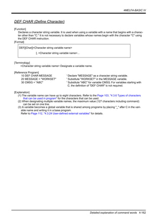 4MELFA-BASIC IV
Detailed explanation of command words 4-162
DEF CHAR (Define Character)
[Function]
Declares a character string variable. It is used when using a variable with a name that begins with a charac-
ter other than "C." It is not necessary to declare variables whose names begin with the character "C" using
the DEF CHAR instruction.
[Format]
[Terminology]
<Character string variable name> Designate a variable name.
[Reference Program]
10 DEF CHAR MESSAGE ' Declare "MESSAGE" as a character string variable.
20 MESSAGE = "WORKSET" ' Substitute "WORKSET" in the MESSAGE variable.
30 CMSG = "ABC" ' Substitute "ABC" for variable CMSG. For variables starting with
C, the definition of "DEF CHAR" is not required.
[Explanation]
(1) The variable name can have up to eight characters. Refer to the Page 103, "4.3.6 Types of characters
that can be used in program" for the characters that can be used.
(2) When designating multiple variable names, the maximum value (127 characters including command)
can be set on one line.
(3) A variable becomes a global variable that is shared among programs by placing "_" after C in the vari-
able name and writing it in a base program.
Refer to Page 112, "4.3.24 User-defined external variables" for details.
DEF[]Char[]<Character string variable name>
[, <Character string variable name>...
 