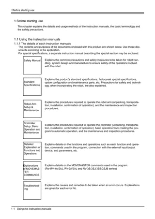 1-1 Using the instruction manuals
1Before starting use
1 Before starting use
This chapter explains the details and usage methods of the instruction manuals, the basic terminology and
the safety precautions.
1.1 Using the instruction manuals
1.1.1 The details of each instruction manuals
The contents and purposes of the documents enclosed with this product are shown below. Use these doc-
uments according to the application.
For special specifications, a separate instruction manual describing the special section may be enclosed.
Explains the common precautions and safety measures to be taken for robot han-
dling, system design and manufacture to ensure safety of the operators involved
with the robot.
Explains the product's standard specifications, factory-set special specifications,
option configuration and maintenance parts, etc. Precautions for safety and technol-
ogy, when incorporating the robot, are also explained.
Explains the procedures required to operate the robot arm (unpacking, transporta-
tion, installation, confirmation of operation), and the maintenance and inspection
procedures.
Explains the procedures required to operate the controller (unpacking, transporta-
tion, installation, confirmation of operation), basic operation from creating the pro-
gram to automatic operation, and the maintenance and inspection procedures.
Explains details on the functions and operations such as each function and opera-
tion, commands used in the program, connection with the external input/output
device, and parameters, etc.
Explains details on the MOVEMASTER commands used in the program.
(For RV-1A/2AJ, RV-2A/3AJ and RV-3S/3SJ/3SB/3SJB series)
Explains the causes and remedies to be taken when an error occurs. Explanations
are given for each error No.
Safety Manual
Standard
Specifications
Robot Arm
Setup &
Maintenance
Controller
Setup, Basic
Operation and
Maintenance
Detailed
Explanation of
Functions and
Operations
Explanations
of MOVEMAS-
TER
COMMANDS
Troubleshoot-
ing
 