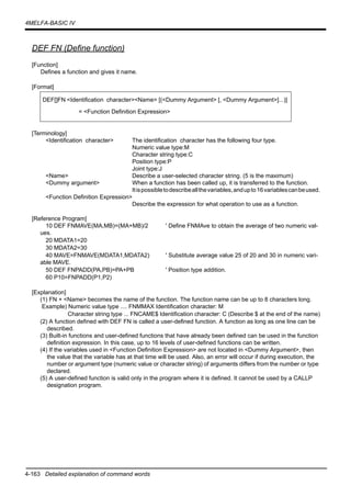 4-163 Detailed explanation of command words
4MELFA-BASIC IV
DEF FN (Define function)
[Function]
Defines a function and gives it name.
[Format]
[Terminology]
<Identification character> The identification character has the following four type.
Numeric value type:M
Character string type:C
Position type:P
Joint type:J
<Name> Describe a user-selected character string. (5 is the maximum)
<Dummy argument> When a function has been called up, it is transferred to the function.
Itispossibletodescribeallthevariables,andupto16variablescanbeused.
<Function Definition Expression>
Describe the expression for what operation to use as a function.
[Reference Program]
10 DEF FNMAVE(MA,MB)=(MA+MB)/2 ' Define FNMAve to obtain the average of two numeric val-
ues.
20 MDATA1=20
30 MDATA2=30
40 MAVE=FNMAVE(MDATA1,MDATA2) ' Substitute average value 25 of 20 and 30 in numeric vari-
able MAVE.
50 DEF FNPADD(PA,PB)=PA+PB ' Position type addition.
60 P10=FNPADD(P1,P2)
[Explanation]
(1) FN + <Name> becomes the name of the function. The function name can be up to 8 characters long.
Example) Numeric value type .... FNMMAX Identification character: M
Character string type ... FNCAME$ Identification character: C (Describe $ at the end of the name)
(2) A function defined with DEF FN is called a user-defined function. A function as long as one line can be
described.
(3) Built-in functions and user-defined functions that have already been defined can be used in the function
definition expression. In this case, up to 16 levels of user-defined functions can be written.
(4) If the variables used in <Function Definition Expression> are not located in <Dummy Argument>, then
the value that the variable has at that time will be used. Also, an error will occur if during execution, the
number or argument type (numeric value or character string) of arguments differs from the number or type
declared.
(5) A user-defined function is valid only in the program where it is defined. It cannot be used by a CALLP
designation program.
DEF[]FN <Identification character><Name> [(<Dummy Argument> [, <Dummy Argument>]...)]
= <Function Definition Expression>
 