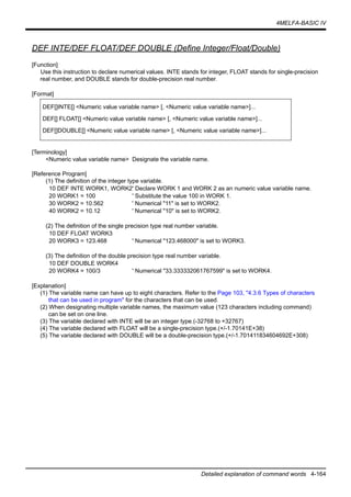 4MELFA-BASIC IV
Detailed explanation of command words 4-164
DEF INTE/DEF FLOAT/DEF DOUBLE (Define Integer/Float/Double)
[Function]
Use this instruction to declare numerical values. INTE stands for integer, FLOAT stands for single-precision
real number, and DOUBLE stands for double-precision real number.
[Format]
[Terminology]
<Numeric value variable name> Designate the variable name.
[Reference Program]
(1) The definition of the integer type variable.
10 DEF INTE WORK1, WORK2' Declare WORK 1 and WORK 2 as an numeric value variable name.
20 WORK1 = 100 ' Substitute the value 100 in WORK 1.
30 WORK2 = 10.562 ' Numerical "11" is set to WORK2.
40 WORK2 = 10.12 ' Numerical "10" is set to WORK2.
(2) The definition of the single precision type real number variable.
10 DEF FLOAT WORK3
20 WORK3 = 123.468 ' Numerical "123.468000" is set to WORK3.
(3) The definition of the double precision type real number variable.
10 DEF DOUBLE WORK4
20 WORK4 = 100/3 ' Numerical "33.333332061767599" is set to WORK4.
[Explanation]
(1) The variable name can have up to eight characters. Refer to the Page 103, "4.3.6 Types of characters
that can be used in program" for the characters that can be used.
(2) When designating multiple variable names, the maximum value (123 characters including command)
can be set on one line.
(3) The variable declared with INTE will be an integer type.(-32768 to +32767)
(4) The variable declared with FLOAT will be a single-precision type.(+/-1.70141E+38)
(5) The variable declared with DOUBLE will be a double-precision type.(+/-1.701411834604692E+308)
DEF[]INTE[] <Numeric value variable name> [, <Numeric value variable name>]...
DEF[] FLOAT[] <Numeric value variable name> [, <Numeric value variable name>]...
DEF[]DOUBLE[] <Numeric value variable name> [, <Numeric value variable name>]...
 