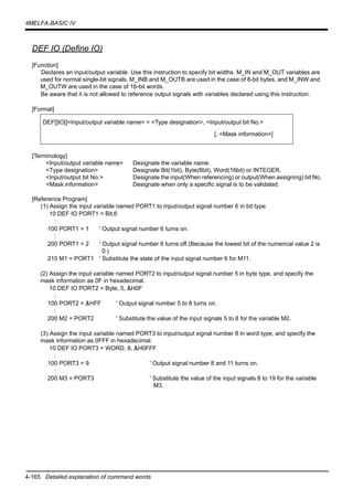 4-165 Detailed explanation of command words
4MELFA-BASIC IV
DEF IO (Define IO)
[Function]
Declares an input/output variable. Use this instruction to specify bit widths. M_IN and M_OUT variables are
used for normal single-bit signals, M_INB and M_OUTB are used in the case of 8-bit bytes, and M_INW and
M_OUTW are used in the case of 16-bit words.
Be aware that it is not allowed to reference output signals with variables declared using this instruction.
[Format]
[Terminology]
<Input/output variable name> Designate the variable name.
<Type designation> Designate Bit(1bit), Byte(8bit), Word(16bit) or INTEGER.
<Input/output bit No.> Designate the input(When referencing) or output(When assigning) bit No.
<Mask information> Designate when only a specific signal is to be validated.
[Reference Program]
(1) Assign the input variable named PORT1 to input/output signal number 6 in bit type.
10 DEF IO PORT1 = Bit,6
:
100 PORT1 = 1 ' Output signal number 6 turns on.
:
200 PORT1 = 2 ' Output signal number 6 turns off.(Because the lowest bit of the numerical value 2 is
0.)
210 M1 = PORT1 ' Substitute the state of the input signal number 6 for M11.
(2) Assign the input variable named PORT2 to input/output signal number 5 in byte type, and specify the
mask information as 0F in hexadecimal.
10 DEF IO PORT2 = Byte, 5, &H0F
:
100 PORT2 = &HFF ' Output signal number 5 to 8 turns on.
:
200 M2 = PORT2 ' Substitute the value of the input signals 5 to 8 for the variable M2.
(3) Assign the input variable named PORT3 to input/output signal number 8 in word type, and specify the
mask information as 0FFF in hexadecimal.
10 DEF IO PORT3 = WORD, 8, &H0FFF
:
100 PORT3 = 9 ' Output signal number 8 and 11 turns on.
:
200 M3 = PORT3 ' Substitute the value of the input signals 8 to 19 for the variable
M3.
DEF[]IO[]<Input/output variable name> = <Type designation>, <Input/output bit No.>
[, <Mask information>]
 