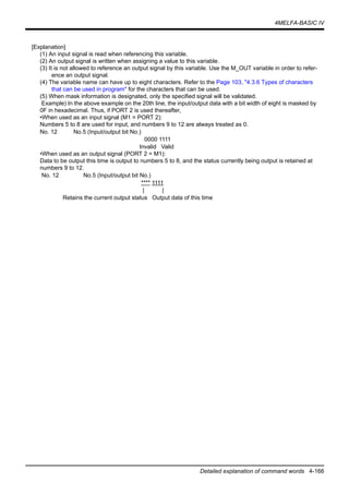 4MELFA-BASIC IV
Detailed explanation of command words 4-166
[Explanation]
(1) An input signal is read when referencing this variable.
(2) An output signal is written when assigning a value to this variable.
(3) It is not allowed to reference an output signal by this variable. Use the M_OUT variable in order to refer-
ence an output signal.
(4) The variable name can have up to eight characters. Refer to the Page 103, "4.3.6 Types of characters
that can be used in program" for the characters that can be used.
(5) When mask information is designated, only the specified signal will be validated.
Example) In the above example on the 20th line, the input/output data with a bit width of eight is masked by
0F in hexadecimal. Thus, if PORT 2 is used thereafter,
•When used as an input signal (M1 = PORT 2):
Numbers 5 to 8 are used for input, and numbers 9 to 12 are always treated as 0.
No. 12 No.5 (Input/output bit No.)
0000 1111
Invalid Valid
•When used as an output signal (PORT 2 = M1):
Data to be output this time is output to numbers 5 to 8, and the status currently being output is retained at
numbers 9 to 12.
No. 12 No.5 (Input/output bit No.)
**** 1111
| |
Retains the current output status Output data of this time
 