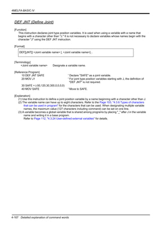 4-167 Detailed explanation of command words
4MELFA-BASIC IV
DEF JNT (Define Joint)
[Function]
This instruction declares joint type position variables. It is used when using a variable with a name that
begins with a character other than "J." It is not necessary to declare variables whose names begin with the
character "J" using the DEF JNT instruction.
[Format]
[Terminology]
<Joint variable name> Designate a variable name.
[Reference Program]
10 DEF JNT SAFE ' Declare "SAFE" as a joint variable.
20 MOV J1 ' For joint type position variables starting with J, the definition of
"DEF JNT" is not required.
30 SAFE = (-50,120,30,300,0,0,0,0)
40 MOV SAFE ' Move to SAFE.
[Explanation]
(1) Use this instruction to define a joint position variable by a name beginning with a character other than J.
(2) The variable name can have up to eight characters. Refer to the Page 103, "4.3.6 Types of characters
that can be used in program" for the characters that can be used. When designating multiple variable
names, the maximum value (127 characters including command) can be set on one line.
(3) A variable becomes a global variable that is shared among programs by placing "_" after J in the variable
name and writing it in a base program.
Refer to Page 112, "4.3.24 User-defined external variables" for details.
DEF[]JNT[] <Joint variable name> [, <Joint variable name>]...
 