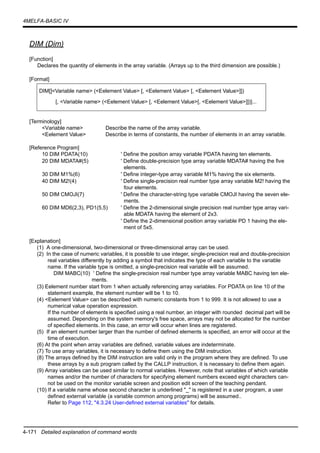 4-171 Detailed explanation of command words
4MELFA-BASIC IV
DIM (Dim)
[Function]
Declares the quantity of elements in the array variable. (Arrays up to the third dimension are possible.)
[Format]
[Terminology]
<Variable name> Describe the name of the array variable.
<Eelement Value> Describe in terms of constants, the number of elements in an array variable.
[Reference Program]
10 DIM PDATA(10) ' Define the position array variable PDATA having ten elements.
20 DIM MDATA#(5) ' Define double-precision type array variable MDATA# having the five
elements.
30 DIM M1%(6) ' Define integer-type array variable M1% having the six elements.
40 DIM M2!(4) ' Define single-precision real number type array variable M2! having the
four elements.
50 DIM CMOJI(7) ' Define the character-string type variable CMOJI having the seven ele-
ments.
60 DIM MD6(2,3), PD1(5,5) ' Define the 2-dimensional single precision real number type array vari-
able MDATA having the element of 2x3.
' Define the 2-dimensional position array variable PD 1 having the ele-
ment of 5x5.
[Explanation]
(1) A one-dimensional, two-dimensional or three-dimensional array can be used.
(2) In the case of numeric variables, it is possible to use integer, single-precision real and double-precision
real variables differently by adding a symbol that indicates the type of each variable to the variable
name. If the variable type is omitted, a single-precision real variable will be assumed.
DIM MABC(10) ' Define the single-precision real number type array variable MABC having ten ele-
ments.
(3) Eelement number start from 1 when actually referencing array variables. For PDATA on line 10 of the
statement example, the element number will be 1 to 10.
(4) <Eelement Value> can be described with numeric constants from 1 to 999. It is not allowed to use a
numerical value operation expression.
If the number of elements is specified using a real number, an integer with rounded decimal part will be
assumed. Depending on the system memory's free space, arrays may not be allocated for the number
of specified elements. In this case, an error will occur when lines are registered.
(5) If an element number larger than the number of defined elements is specified, an error will occur at the
time of execution.
(6) At the point when array variables are defined, variable values are indeterminate.
(7) To use array variables, it is necessary to define them using the DIM instruction.
(8) The arrays defined by the DIM instruction are valid only in the program where they are defined. To use
these arrays by a sub program called by the CALLP instruction, it is necessary to define them again.
(9) Array variables can be used similar to normal variables. However, note that variables of which variable
names and/or the number of characters for specifying element numbers exceed eight characters can-
not be used on the monitor variable screen and position edit screen of the teaching pendant.
(10) If a variable name whose second character is underlined "_" is registered in a user program, a user
defined external variable (a variable common among programs) will be assumed..
Refer to Page 112, "4.3.24 User-defined external variables" for details.
DIM[]<Variable name> (<Eelement Value> [, <Eelement Value> [, <Eelement Value>]])
[, <Variable name> (<Eelement Value> [, <Eelement Value>[, <Eelement Value>]])]...
 