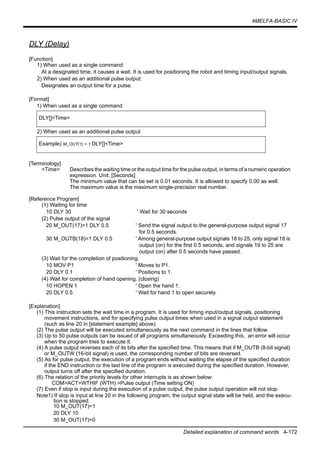 4MELFA-BASIC IV
Detailed explanation of command words 4-172
DLY (Delay)
[Function]
1) When used as a single command:
At a designated time, it causes a wait. It is used for positioning the robot and timing input/output signals.
2) When used as an additional pulse output:
Designates an output time for a pulse.
[Format]
1) When used as a single command
2) When used as an additional pulse output
[Terminology]
<Time> Describes the waiting time or the output time for the pulse output, in terms of a numeric operation
expression. Unit: [Seconds]
The minimum value that can be set is 0.01 seconds. It is allowed to specify 0.00 as well.
The maximum value is the maximum single-precision real number.
[Reference Program]
(1) Waiting for time
10 DLY 30 ' Wait for 30 seconds
(2) Pulse output of the signal
20 M_OUT(17)=1 DLY 0.5 ' Send the signal output to the general-purpose output signal 17
for 0.5 seconds.
30 M_OUTB(18)=1 DLY 0.5 ' Among general-purpose output signals 18 to 25, only signal 18 is
output (on) for the first 0.5 seconds, and signals 19 to 25 are
output (on) after 0.5 seconds have passed.
(3) Wait for the completion of positioning.
10 MOV P1 ' Moves to P1.
20 DLY 0.1 ' Positions to 1.
(4) Wait for completion of hand opening. (closing)
10 HOPEN 1 ' Open the hand 1.
20 DLY 0.5 ' Wait for hand 1 to open securely.
[Explanation]
(1) This instruction sets the wait time in a program. It is used for timing input/output signals, positioning
movement instructions, and for specifying pulse output times when used in a signal output statement
(such as line 20 in [statement example] above).
(2) The pulse output will be executed simultaneously as the next command in the lines that follow.
(3) Up to 50 pulse outputs can be issued of all programs simultaneously. Exceeding this, an error will occur
when the program tries to execute it.
(4) A pulse output reverses each of its bits after the specified time. This means that if M_OUTB (8-bit signal)
or M_OUTW (16-bit signal) is used, the corresponding number of bits are reversed.
(5) As for pulse output, the execution of a program ends without waiting the elapse of the specified duration
if the END instruction or the last line of the program is executed during the specified duration. However,
output turns off after the specified duration.
(6) The relation of the priority levels for other interrupts is as shown below:
COM>ACT>WTHIF (WTH) >Pulse output (Time setting ON)
(7) Even if stop is input during the execution of a pulse output, the pulse output operation will not stop.
Note1) If stop is input at line 20 in the following program, the output signal state will be held, and the execu-
tion is stopped.
10 M_OUT(17)=1
20 DLY 10
30 M_OUT(17)=0
DLY[]<Time>
Example) M_OUT(1) = 1 DLY[]<Time>
 