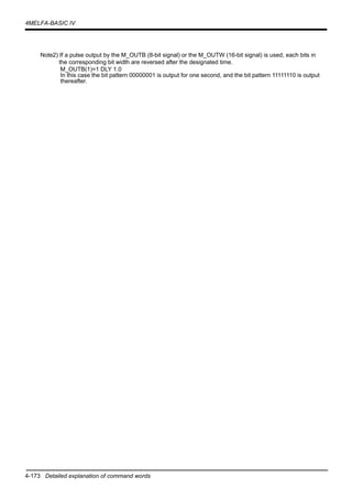4-173 Detailed explanation of command words
4MELFA-BASIC IV
Note2) If a pulse output by the M_OUTB (8-bit signal) or the M_OUTW (16-bit signal) is used, each bits in
the corresponding bit width are reversed after the designated time.
M_OUTB(1)=1 DLY 1.0
In this case the bit pattern 00000001 is output for one second, and the bit pattern 11111110 is output
thereafter.
 