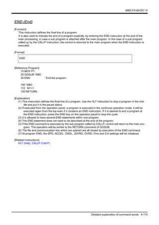 4MELFA-BASIC IV
Detailed explanation of command words 4-174
END (End)
[Function]
This instruction defines the final line of a program.
It is also used to indicate the end of a program explicitly, by entering the END instruction at the end of the
main processing, in case a sub program is attached after the main program. In the case of a sub program
called up by the CALLP instruction, the control is returned to the main program when the END instruction is
executed.
[Format]
[Reference Program]
10 MOV P1
20 GOSUB *ABC
30 END ' End the program.
:
100 *ABC
110 M1=1
120 RETURN
[Explanation]
(1) This instruction defines the final line of a program. Use the HLT instruction to stop a program in the mid-
dle and put it in the pause status.
(2) If executed from the operation panel, a program is executed in the continuos operation mode; it will be
executed again from the top even if it contains an END instruction. If it is desired to end a program at
the END instruction, press the END key on the operation panel to stop the cycle.
(3) It is allowed to have several END statements within one program.
(4) The END statement does not need to be described at the end of the program.
(5) If the END command is executed by the sub program called by CALLP, control will return to the main pro-
gram. The operation will be similar to the RETURN command of GOSUB.
(6) The file and communication line which are opened are all closed by execution of the END command.
(7) At program END, the SPD, ACCEL, OADL, JOVRD, OVRD, Fine and Cnt settings will be initialized.
[Related instructions]
HLT (Halt), CALLP (Call P)
END
 