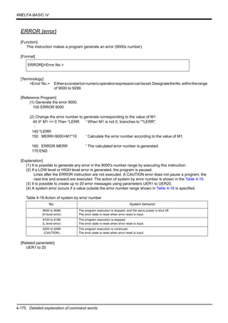 4-175 Detailed explanation of command words
4MELFA-BASIC IV
ERROR (error)
[Function]
This instruction makes a program generate an error (9000s number).
[Format]
[Terminology]
<Error No.> Eitheraconstantornumericoperationexpressioncanbeset.DesignatetheNo.withintherange
of 9000 to 9299.
[Reference Program]
(1) Generate the error 9000.
100 ERROR 9000
(2) Change the error number to generate corresponding to the value of M1.
40 IF M1 <> 0 Then *LERR ' When M1 is not 0, branches to "*LERR".
:
140 *LERR
150 MERR=9000+M1*10 ' Calculate the error number according to the value of M1.
160 ERROR MERR ' The calculated error number is generated.
170 END
[Explanation]
(1) It is possible to generate any error in the 9000's number range by executing this instruction.
(2) If a LOW level or HIGH level error is generated, the program is paused.
Lines after the ERROR instruction are not executed. A CAUTION error does not pause a program; the
next line and onward are executed. The action of system by error number is shown in the Table 4-16.
(3) It is possible to create up to 20 error messages using parameters UER1 to UER20.
(4) A system error occurs if a value outside the error number range shown in Table 4-16 is specified.
Table 4-16:Action of system by error number
[Related parameter]
UER1 to 20
ERROR[]<Error No.>
No. System behavior
9000 to 9099
(H level error)
The program execution is stopped, and the servo power is shut off.
The error state is reset when error reset is input.
9100 to 9199
(L level error)
The program execution is stopped.
The error state is reset when error reset is input.
9200 to 9299
(CAUTION)
The program execution is continued.
The error state is reset when error reset is input.
 