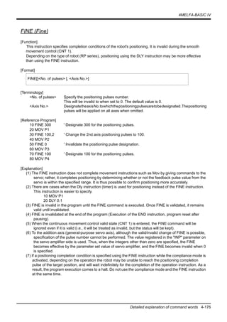 4MELFA-BASIC IV
Detailed explanation of command words 4-176
FINE (Fine)
[Function]
This instruction specifies completion conditions of the robot's positioning. It is invalid during the smooth
movement control (CNT 1).
Depending on the type of robot (RP series), positioning using the DLY instruction may be more effective
than using the FINE instruction.
[Format]
[Terminology]
<No. of pulses> Specify the positioning pulses number.
This will be invalid to when set to 0. The default value is 0.
<Axis No.> DesignatetheaxisNo.towhichthepositioningpulsesaretobedesignated.Thepositioning
pulses will be applied on all axes when omitted.
[Reference Program]
10 FINE 300 ' Designate 300 for the positioning pulses.
20 MOV P1
30 FINE 100,2 ' Change the 2nd axis positioning pulses to 100.
40 MOV P2
50 FINE 0 ' Invalidate the positioning pulse designation.
60 MOV P3
70 FINE 100 ' Designate 100 for the positioning pulses.
80 MOV P4
[Explanation]
(1) The FINE instruction does not complete movement instructions such as Mov by giving commands to the
servo; rather, it completes positioning by determining whether or not the feedback pulse value from the
servo is within the specified range. It is thus possible to confirm positioning more accurately.
(2) There are cases when the Dly instruction (timer) is used for positioning instead of the FINE instruction.
This instruction is easier to specify.
10 MOV P1
20 DLY 0.1
(3) FINE is invalid in the program until the FINE command is executed. Once FINE is validated, it remains
valid until invalidated.
(4) FINE is invalidated at the end of the program (Execution of the END instruction, program reset after
pausing).
(5) When the continuous movement control valid state (CNT 1) is entered, the FINE command will be
ignored even if it is valid (i.e., it will be treated as invalid, but the status will be kept).
(6) To the addition axis (general-purpose servo axis), although the valid/invalid change of FINE is possible,
specification of the pulse number cannot be performed. The value registered in the "INP" parameter on
the servo amplifier side is used. Thus, when the integers other than zero are specified, the FINE
becomes effective by the parameter set value of servo amplifier, and the FINE becomes invalid when 0
is specified.
(7) If a positioning completion condition is specified using the FINE instruction while the compliance mode is
activated, depending on the operation the robot may be unable to reach the positioning completion
pulse of the target position, and will wait indefinitely for the completion of the operation instruction. As a
result, the program execution comes to a halt. Do not use the compliance mode and the FINE instruction
at the same time.
FINE[]<No. of pulses> [, <Axis No.>]
 