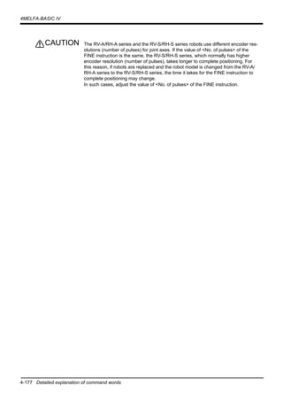 4-177 Detailed explanation of command words
4MELFA-BASIC IV
The RV-A/RH-A series and the RV-S/RH-S series robots use different encoder res-
olutions (number of pulses) for joint axes. If the value of <No. of pulses> of the
FINE instruction is the same, the RV-S/RH-S series, which normally has higher
encoder resolution (number of pulses), takes longer to complete positioning. For
this reason, if robots are replaced and the robot model is changed from the RV-A/
RH-A series to the RV-S/RH-S series, the time it takes for the FINE instruction to
complete positioning may change.
In such cases, adjust the value of <No. of pulses> of the FINE instruction.
CAUTION
 