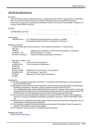 4MELFA-BASIC IV
Detailed explanation of command words 4-180
GETM (Get Mechanism)
[Function]
This instruction is used to control the robot by a program other than the slot 1 program when a multi-task is
used, or to control a multi-mechanism by setting an additional axis as a user-defined mechanism.
Control right is acquired by specifying the mechanism number of the robot to be controlled. To release con-
trol right, use the RELM instruction.
[Format]
[Terminology]
<Mechanism No.> 1 to 3, Specify this argument using a numerical or a variable.
The standard system's robot arm is assigned to mechanism 1.
[Reference Program]
(1) Start the task slot 2 from the task slot 1, and control the mechanism 1 in the task slot 2.
Task slot 1.
10 RELM ' Releases the mechanism in order to control mechanism 1 using slot 2.
20 XRUN 2,"10" ' Start the program 10 in slot 2.
30 WAIT M_RUN(2)=1 ' Wait for the starting confirmation of the slot 2.
:
Task slot 2. (Program "10")
10 GETM 1 ' Get the control of mechanism 1.
20 SERVO ON ' Turn on the servo of mechanism 1.
30 MOV P1
40 MVS P2
50 P3=P_CURR ' Substitute P3 in mechanism 1 current position.
60 SERVO OFF ' Turn mechanism 1 servo OFF.
70 RELM ' Releases the control right of mechanism 1.
80 END
[Explanation]
(1) Normally (in single task operation), mechanism 1 is obtained in the initial status; it is not necessary to
use the GETM instruction.
(2) Because the control right of the same mechanism cannot be acquired simultaneously by multiple tasks,
the following procedure is required in order to operate the robot by other than slot 1:
First, release control right using the RELM instruction by the slot 1 program. Next, acquire control right
using the GETM instruction by the slot program that operates the robot. An error will be generated if the
GETM instruction is executed again using a slot that has already acquired control right.
(3) The instructions requiring control right include the motor power ON/OFF instruction, the interpolation
instruction, the speed acceleration deceleration specification instruction, and the TOOL/BASE instruc-
tion.
(4) If the argument is omitted from the system status variable requiring the mechanism designation, the cur-
rently acquired mechanism will be designated.
(5) If the program is stopped, RELM will be executed automatically by the system. When the program is
restarted, GETM will be executed automatically.
(6) This instruction cannot be used in a constantly executed program.
[Related instructions]
RELM (Release Mechanism)
GETM[]<Mechanism No.>
 