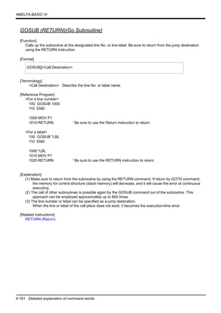 4-181 Detailed explanation of command words
4MELFA-BASIC IV
GOSUB (RETURN)(Go Subroutine)
[Function]
Calls up the subroutine at the designated line No. or line label. Be sure to return from the jump destination
using the RETURN instruction.
[Format]
[Terminology]
<Call Destination> Describe the line No. or label name.
[Reference Program]
<For a line number>
100 GOSUB 1000
110 END
1000 MOV P1
1010 RETURN ' Be sure to use the Return instruction to return.
<For a label>
100 GOSUB *LBL
110 END
1000 *LBL
1010 MOV P1
1020 RETURN ' Be sure to use the RETURN instruction to return.
[Explanation]
(1) Make sure to return from the subroutine by using the RETURN command. If return by GOTO command,
the memory for control structure (stack memory) will decrease, and it will cause the error at continuous
executing.
(2) The call of other subroutines is possible again by the GOSUB command out of the subroutine. This
approach can be employed approximately up to 800 times.
(3) The line number or label can be specified as a jump destination.
When the line or label of the call place does not exist, it becomes the execution-time error.
[Related instructions]
RETURN (Return)
GOSUB[]<Call Destination>
 