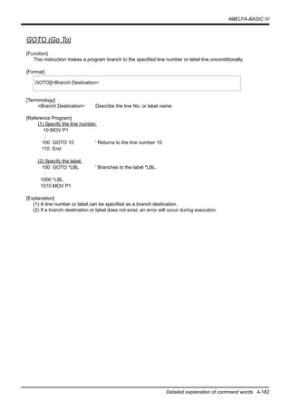4MELFA-BASIC IV
Detailed explanation of command words 4-182
GOTO (Go To)
[Function]
This instruction makes a program branch to the specified line number or label line unconditionally.
[Format]
[Terminology]
<Branch Destination> Describe the line No. or label name.
[Reference Program]
(1) Specify the line number.
10 MOV P1
:
100 GOTO 10 ' Returns to the line number 10.
110 End
(2) Specify the label.
100 GOTO *LBL ' Branches to the label *LBL.
:
1000 *LBL
1010 MOV P1
[Explanation]
(1) A line number or label can be specified as a branch destination.
(2) If a branch destination or label does not exist, an error will occur during execution.
GOTO[]<Branch Destination>
 