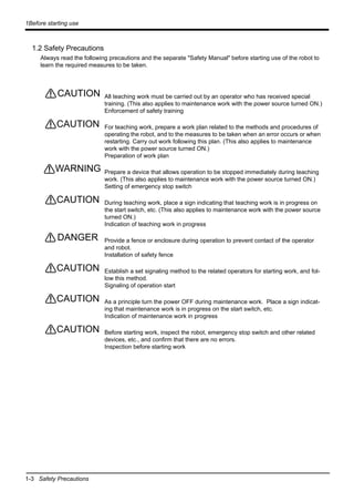 1-3 Safety Precautions
1Before starting use
1.2 Safety Precautions
Always read the following precautions and the separate "Safety Manual" before starting use of the robot to
learn the required measures to be taken.
All teaching work must be carried out by an operator who has received special
training. (This also applies to maintenance work with the power source turned ON.)
Enforcement of safety training
For teaching work, prepare a work plan related to the methods and procedures of
operating the robot, and to the measures to be taken when an error occurs or when
restarting. Carry out work following this plan. (This also applies to maintenance
work with the power source turned ON.)
Preparation of work plan
Prepare a device that allows operation to be stopped immediately during teaching
work. (This also applies to maintenance work with the power source turned ON.)
Setting of emergency stop switch
During teaching work, place a sign indicating that teaching work is in progress on
the start switch, etc. (This also applies to maintenance work with the power source
turned ON.)
Indication of teaching work in progress
Provide a fence or enclosure during operation to prevent contact of the operator
and robot.
Installation of safety fence
Establish a set signaling method to the related operators for starting work, and fol-
low this method.
Signaling of operation start
As a principle turn the power OFF during maintenance work. Place a sign indicat-
ing that maintenance work is in progress on the start switch, etc.
Indication of maintenance work in progress
Before starting work, inspect the robot, emergency stop switch and other related
devices, etc., and confirm that there are no errors.
Inspection before starting work
CAUTION
CAUTION
WARNING
CAUTION
DANGER
CAUTION
CAUTION
CAUTION
 