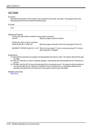 4-183 Detailed explanation of command words
4MELFA-BASIC IV
HLT (Halt)
[Function]
Interrupts the execution of the program and movement of the robot, and stops. The program which was
being executed at this time becomes standby status.
[Format]
[Reference Program]
(1) Stop the robot without condition during program execution.
150 HLT ' Stop the program without condition.
(2) Stop the robot on some conditions.
100 IF M_IN(18)=1 THEN HLT ' Stop the program execution when the input signal 18 turns on.
200 MOV P1 WTHIF M_IN(17)=1, HLT ' When the input signal 17 turns on during moving to P1, the pro-
gram execution is stopped.
[Explanation]
(1) Interrupts the execution of a program and decelerates the robot to a stop. The system will enter the wait-
ing state.
(2) If the HLT instruction is used in multitask operation, only the task slot that executed the HLT instruction is
paused.
(3) To restart, start the O/P or issue the start signal from an external source. The program will be restarted at
the next line after the HLT statement. Note that if the HLT statement is an appended statement, the
operation will restart from the same line of the program where it was interrupted.
[Related instructions]
END (End)
HLT
 