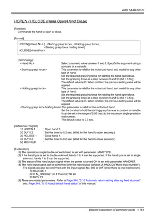 4MELFA-BASIC IV
Detailed explanation of command words 4-184
HOPEN / HCLOSE (Hand Open/Hand Close)
[Function]
Commands the hand to open or close.
[Format]
[Terminology]
<Hand No.> Select a numeric value between 1 and 8. Specify this argument using a
constant or a variable.
<Starting grasp forcer> This parameter is valid for the motorized hand, and invalid for any other
type of hand.
Set the required grasping force for starting the hand open/close.
Set the grasping force as a step between 0 and 63 (63 = 3.5kg).
The default value is 63. When omitted, the previous setting value will be
applied.
<Holding grasp force> This parameter is valid for the motorized hand, and invalid for any other
type of hand.
Set the required grasping force for holding the hand open/close.
Set the grasping force as a step between 0 and 63 (63 = 3.5kg).
The default value is 63. When omitted, the previous setting value will be
applied.
<Starting grasp force holding timer>This parameter is valid for the motorized hand.
Set theduration to hold thestarting graspforceas a constant or variable.
It can be set in the range of 0.00 (sec) to the maximum single-precision
real number.
The default value is 0.3 sec.
[Reference Program]
10 HOPEN 1 ' Open hand 1.
20 DLY 0.2 ' Set the timer to 0.2 sec. (Wait for the hand to open securely.)
30 HCLOSE 1 ' Close hand 1.
40 DLY 0.2 ' Set the timer to 0.2 sec. (Wait for the hand to close securely.)
50 MOV PUP '
[Explanation]
(1) The operation (single/double) of each hand is set with parameter HANDTYPE.
(2) If the hand type is set to double solenoid, hands 1 to 4 can be supported. If the hand type is set to single
solenoid, hands 1 to 8 can be supported.
(3) The status of the hand output signal when the power is turned ON is set with parameter HANDINIT.
(4) The hand input signal can be confirmed with the robot status variable M_HNDCQ ("Hand input number").
The signal can also be confirmed with the input signals No. 900 to 907 (when there is one mechanism).
10 HCLOSE 1
20 IF M_HNDCQ(1)<>1 Then GOTO 20
30 MOV P1
(5) There are related parameters. Refer to Page 344, "5.10 Automatic return setting after jog feed at pause"
and, Page 348, "5.13 About default hand status" of this manual.
HOPEN[]<Hand No.> [, <Starting grasp force>, <Holding grasp force>,
<Starting grasp force holding time>]
HCLOSE[]<Hand No.>
 