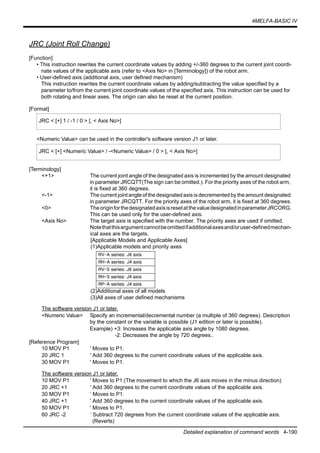 4MELFA-BASIC IV
Detailed explanation of command words 4-190
JRC (Joint Roll Change)
[Function]
• This instruction rewrites the current coordinate values by adding +/-360 degrees to the current joint coordi-
nate values of the applicable axis (refer to <Axis No> in [Terminology]) of the robot arm.
• User-defined axis (additional axis, user defined mechanism)
This instruction rewrites the current coordinate values by adding/subtracting the value specified by a
parameter to/from the current joint coordinate values of the specified axis. This instruction can be used for
both rotating and linear axes. The origin can also be reset at the current position.
[Format]
<Numeric Value> can be used in the controller's software version J1 or later.
[Terminology]
<+1> The current joint angle of the designated axis is incremented by the amount designated
in parameter JRCQTT(The sign can be omitted.). For the priority axes of the robot arm,
it is fixed at 360 degrees.
<-1> The current joint angle of the designated axis is decremented by the amount designated
in parameter JRCQTT. For the priority axes of the robot arm, it is fixed at 360 degrees.
<0> TheoriginforthedesignatedaxisisresetatthevaluedesignatedinparameterJRCORG.
This can be used only for the user-defined axis.
<Axis No> The target axis is specified with the number. The priority axes are used if omitted.
Notethatthisargumentcannotbeomittedifadditionalaxesand/oruser-definedmechan-
ical axes are the targets.
[Applicable Models and Applicable Axes]
(1)Applicable models and priority axes
(2)Additional axes of all models
(3)All axes of user defined mechanisms
The software version J1 or later.
<Numeric Value> Specify an incremental/decremental number (a multiple of 360 degrees). Description
by the constant or the variable is possible (J1 edition or later is possible).
Example) +3: Increases the applicable axis angle by 1080 degrees.
-2: Decreases the angle by 720 degrees..
[Reference Program]
10 MOV P1 ' Moves to P1.
20 JRC 1 ' Add 360 degrees to the current coordinate values of the applicable axis.
30 MOV P1 ' Moves to P1.
The software version J1 or later.
10 MOV P1 ' Moves to P1.(The movement to which the J6 axis moves in the minus direction)
20 JRC +1 ' Add 360 degrees to the current coordinate values of the applicable axis.
30 MOV P1 ’ Moves to P1.
40 JRC +1 ' Add 360 degrees to the current coordinate values of the applicable axis.
50 MOV P1 ' Moves to P1.
60 JRC -2 ’ Subtract 720 degrees from the current coordinate values of the applicable axis.
(Reverts)
JRC < [+] 1 / -1 / 0 > [, < Axis No>]
JRC < [+] <Numeric Value> / -<Numeric Value> / 0 > [, < Axis No>]
RV-A series: J6 axis
RH-A series: J4 axis
RV-S series: J6 axis
RH-S series: J4 axis
RP-A series: J4 axis
 