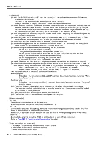 4-191 Detailed explanation of command words
4MELFA-BASIC IV
[Explanation]
(1) With the JRC 1/-1 instruction (JRC n/-n), the current joint coordinate values of the specified axis are
incremented/decremented.
The origin for the designated axis is reset with the JRC 0 command.
Although the values of the joint coordinates change, the robot does not move.
(2) When using this command, change the movement range of the target axis beforehand so that it does not
leave the movement range when the command is executed. The range can be changed by changing
the - side and + side value of the corresponding axis in the joint movement range parameter "MEJAR".
Set the movement range for the rotating axis in the range of -2340 deg. to 2340 deg.
(3) If the designated axis is omitted, the priority axis will be the target. The priority axis is the rotating axis (J6
axis) at the end of the robot.
(4) If the designated axis is omitted when a priority axis does not exist (robot incapable of JRC), or if the
designated axis is not a target for JRC, an error will occur when the command is executed.
(5) If the origin is not set, an error will occur when the command is executed.
(6) The robot is stopped while the JRC command is executed. Even if CNT is validated, the interpolation
connection will not be continuous when this command is executed.
(7) The following parameter must be set before using the JRC command.
Set JRCEXE to 1. (JRC execution enabled)
Change the movement range of the target axis with MEJAR.
Set the position change amount during the JRC 1/-1(JRC n/-n) execution with JRCQTT.
(Only for the additional axis or user-defined mechanism.)
Set the origin position for executing JRC 0 with JRCORG.
(Only for the additional axis or user-defined mechanism.)
(8) When parameter JRCEXE is set to 0, no process will take place even if JRC command is executed.
(9) If the movement amount designated with parameter JRCQTT is not within the pulse data 0 to MAX., an
error will occur during the initialization. Here, MAX. is 2 ^ (Number of encoder bits + 15) - 1. For example,
with a 13-bit encoder (8192 pulses), this will be MAX. = 2 ^ (13+15)-1 = 0x0fffffff,
and for a 14-bit encoder (16384 pulses), this will be MAX. 2 ^ (14+15)-1 = 0x1fffffff.
The movement amount to pulse data conversion is as follows:
For rotating axis
Pulse data = movement amount (deg.)/360 * gear ratio denominator/gear ratio numerator * Num-
ber of encoder pulses
For linear axis
Pulse data = movement amount (mm) * gear ratio denominator/gear ratio numerator * Number of
encoder pulses
(10) The origin data will change when JRC is executed, so the default origin data will be unusable.
If the controller needs to be initialized due to a version upgrade, etc., the parameters must be backed
up beforehand in the original state.
(11) Step return operation is not possible with the JRC command.
(12) This instruction cannot be used in a constantly executed program.
[Related parameter]
JRCEXE
Set whether to enable/disable the JRC execution.
Execution disabled = 0 (default value)/execution enabled = 1
JRCQTT
Designate the amount to move (1 deg./1mm unit) when incrementing or decrementing with the JRC com-
mand in additional axis or user-defined mechanism.
For the JRC's applicable axis on the robot arm side, it is fixed at 360 degrees regardless of this setting.
JRCORG
Designate the origin for executing JRC 0. in additional axis or user-defined mechanism.
Refer to Page 320, "5 Functions set with parameters" for detail.
[Target mechanism and target axis]
•RV-1A/2AJ, RV-4A/5AJ and related models, RV-20A J6 axis
•User-defined additional axis for all mechanisms
•All user-defined mechanism axes
 