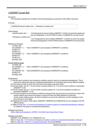 4MELFA-BASIC IV
Detailed explanation of command words 4-192
LOADSET (Load Set)
[Function]
This instruction specifies the condition of the hand/workpiece at execution of the OADL instruction.
[Format]
[Terminology]
<Hand condition No.> 1to8.Designatethehandcondition(HNDDAT1to8)No.forwhichtheweightand
size are designated. In the RV-S/RH-S series, 0 (HNDDAT0) can also be set.
<Workpiece condition No.>
1 to 8. Designate the hand condition (WRKDAT 1 to 8) No. for which the weight
and size are designated. In the RV-S/RH-S series, 0 (WRKDAT0)canalsobe set.
[Reference Program]
10 OADL ON
20 LOADSET 1,1 ' Hand 1(HNDDAT1) and workpiece 1(WRKDAT1) conditions.
30 MOV P1
40 MOV P2
50 LOADSET 1,2 ' Hand 1(HNDDAT1) and workpiece 2(WRKDAT1) conditions.
60 MOV P1
70 MOV P2
80 OADL OFF
For RV-S/RH-S series
10 OADL ON
20 LOADSET 1,1 ' Hand 1(HNDDAT1) and workpiece 1(WRKDAT1) conditions.
30 MOV P1
40 LOADSET 0,0 ' Hand 0(HNDDAT0) and workpiece 0(WRKDAT0) conditions.
50 MOV P2
60 OADL OFF
[Explanation]
(1) Set the hand conditions and workpiece conditions used for optimum acceleration/deceleration. This is
used when setting the optimum acceleration/deceleration for workpiece types having different weights.
(2) The maximum load is set for the hand when the program execution starts.
(3) Set the weight, size (X, Y, Z) and center of gravity position (X, Y, Z) as the hand conditions in parameter
(HNDDAT 1 to 8).
(4) Set the weight, size (X, Y, Z) and center of gravity position (X, Y, Z) as the workpiece conditions in
parameter (WRKDAT 1 to 8).
(5) The hand conditions and workpiece conditions changed when this command is executed are reset to the
system default value when the program is reset and when the END statement is executed.
As the system default values, the hand conditions are set to the rated load, and the workpiece condi-
tions are set to none (0kg).
(6) Regarding the system initial values, HNDDAT0, WRKDAT0 and HNDHOLD0 can be changed in the RV-
S/RH-S series.
(7) Refer to Page 354, "5.16 Hand and Workpiece Conditions (optimum acceleration/deceleration settings)"
for details on the optimum acceleration/deceleration.
[Related instructions]
OADL (Optimal Acceleration), HOPEN / HCLOSE (Hand Open/Hand Close)
[Related parameter]
HNDDAT1 to 8, WRKDAT1 to 8, HNDHOLD1 to 8
Refer to Page 354, "5.16 Hand and Workpiece Conditions (optimum acceleration/deceleration settings)".
Refer to Page 328, "Table 5-2: List Signal parameter" for the ACCMODE.
LOADSET[]<Hand condition No.>, <Workpiece condition No.>
 