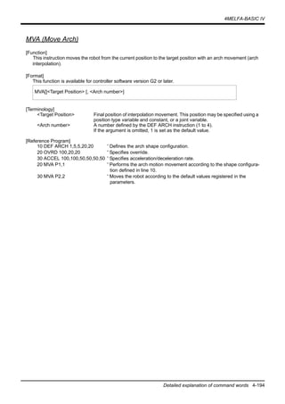 4MELFA-BASIC IV
Detailed explanation of command words 4-194
MVA (Move Arch)
[Function]
This instruction moves the robot from the current position to the target position with an arch movement (arch
interpolation).
[Format]
This function is available for controller software version G2 or later.
[Terminology]
<Target Position> Final position of interpolation movement. This position may be specified using a
position type variable and constant, or a joint variable.
<Arch number> A number defined by the DEF ARCH instruction (1 to 4).
If the argument is omitted, 1 is set as the default value.
[Reference Program]
10 DEF ARCH 1,5,5,20,20 ' Defines the arch shape configuration.
20 OVRD 100,20,20 ' Specifies override.
30 ACCEL 100,100,50,50,50,50 ' Specifies acceleration/deceleration rate.
20 MVA P1,1 ' Performs the arch motion movement according to the shape configura-
tion defined in line 10.
30 MVA P2,2 ' Moves the robot according to the default values registered in the
parameters.
MVA[]<Target Position> [, <Arch number>]
 