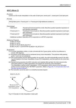 4MELFA-BASIC IV
Detailed explanation of command words 4-196
MVC (Move C)
[Function]
Carries out 3D circular interpolation in the order of start point, transit point 1, transit point 2 and start point.
[Format]
[Terminology]
<Start point> The start point and end point for a circle. Describe a position operation expression or
joint operation expression.
<Transit point 1> Transitpoint1foracirculararc.Describeapositionoperationexpressionorjointoper-
ation expression.
<Transit point 2> Transitpoint2foracirculararc.Describeapositionoperationexpressionorjointoper-
ation expression.
<Additional condition> Describe a WTH conjunction or a WTHIF conjunction
[Reference Program]
10 MVC P1,P2,P3
20 MVC P1,J2,P3
30 MVC P1,P2,P3 Wth M_Out(17)=1
40 MVC P3,(PLT 1,5),P4 WTHIF M_IN(20)=1,M_OUT(21)=1
[Explanation]
(1) In circular interpolation motion, a circle is formed with the 3 given points, and the circumference is
moved. (360 degrees)
(2) The posture at the starting point is maintained during circle interpolation. The postures while passing
points 1 and 2 are not considered.
(3) If the current position and the starting position do not match, the robot automatically moves to the start-
ing point based on the linear interpolation (3-axis XYZ interpolation), and then performs the circle inter-
polation.
(4) If paused during execution of a MVC instruction and restarted after jog feed, the robot returns to the
interrupted position by JOINT interpolation and restarts the remaining circle interpolation.
The interpolation method (JOINT interpolation / XYZ interpolation) which returns to the interrupted
position can be changed by the "RETPATH" parameter. (Refer to Page 344, "5.10 Automatic return set-
ting after jog feed at pause")
(5) This instruction cannot be used in a constantly executed program.
Fig.4-11:Example of circle interpolation motion path
MVC[]<Start point>,<Transit point 1>,<Transit point 2>[][<Additional condition>]
P1
P_CURR
P2
P3
MVC P1, P2, P3
Moves by XYZ
interpolation (3-axis
XYZ interpolation)
 