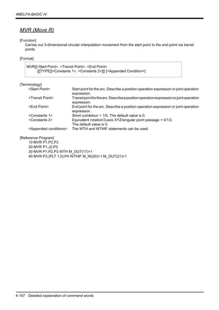 4-197 Detailed explanation of command words
4MELFA-BASIC IV
MVR (Move R)
[Function]
Carries out 3-dimensional circular interpolation movement from the start point to the end point via transit
points.
[Format]
[Terminology]
<Start Point> Start point for the arc. Describe a position operation expression or joint operation
expression.
<Transit Point> Transitpointforthearc.Describeapositionoperationexpressionorjointoperation
expression.
<End Point> End point for the arc. Describe a position operation expression or joint operation
expression.
<Constants 1> Short cut/detour = 1/0, The default value is 0.
<Constants 2> Equivalent rotation/3-axis XYZ/singular point passage = 0/1/2.
The default value is 0.
<Appended conditions> The WTH and WTHIF statements can be used.
[Reference Program]
10 MVR P1,P2,P3
20 MVR P1,J2,P3
30 MVR P1,P2,P3 WTH M_OUT(17)=1
40 MVR P3,(PLT 1,5),P4 WTHIF M_IN(20)=1,M_OUT(21)=1
MVR[]<Start Point>, <Transit Point>, <End Point>
[[]TYPE[]<Constants 1>, <Constants 2>][] [<Appended Condition>]
 