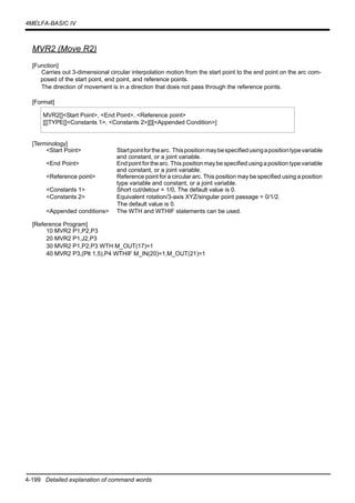 4-199 Detailed explanation of command words
4MELFA-BASIC IV
MVR2 (Move R2)
[Function]
Carries out 3-dimensional circular interpolation motion from the start point to the end point on the arc com-
posed of the start point, end point, and reference points.
The direction of movement is in a direction that does not pass through the reference points.
[Format]
[Terminology]
<Start Point> Startpointforthearc. Thispositionmaybespecifiedusingapositiontypevariable
and constant, or a joint variable.
<End Point> End point for the arc. This position may be specified using a position type variable
and constant, or a joint variable.
<Reference point> Reference point for a circular arc. This position may be specified using a position
type variable and constant, or a joint variable.
<Constants 1> Short cut/detour = 1/0, The default value is 0.
<Constants 2> Equivalent rotation/3-axis XYZ/singular point passage = 0/1/2.
The default value is 0.
<Appended conditions> The WTH and WTHIF statements can be used.
[Reference Program]
10 MVR2 P1,P2,P3
20 MVR2 P1,J2,P3
30 MVR2 P1,P2,P3 WTH M_OUT(17)=1
40 MVR2 P3,(Plt 1,5),P4 WTHIF M_IN(20)=1,M_OUT(21)=1
MVR2[]<Start Point>, <End Point>, <Reference point>
[[]TYPE[]<Constants 1>, <Constants 2>][][<Appended Condition>]
 
