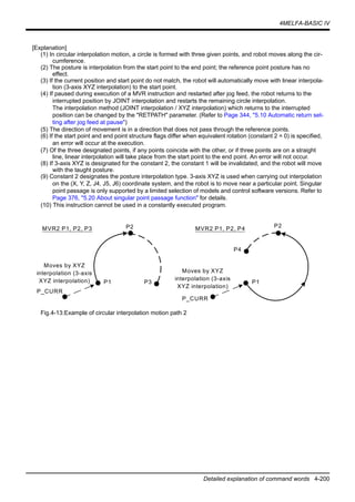 4MELFA-BASIC IV
Detailed explanation of command words 4-200
[Explanation]
(1) In circular interpolation motion, a circle is formed with three given points, and robot moves along the cir-
cumference.
(2) The posture is interpolation from the start point to the end point; the reference point posture has no
effect.
(3) If the current position and start point do not match, the robot will automatically move with linear interpola-
tion (3-axis XYZ interpolation) to the start point.
(4) If paused during execution of a MVR instruction and restarted after jog feed, the robot returns to the
interrupted position by JOINT interpolation and restarts the remaining circle interpolation.
The interpolation method (JOINT interpolation / XYZ interpolation) which returns to the interrupted
position can be changed by the "RETPATH" parameter. (Refer to Page 344, "5.10 Automatic return set-
ting after jog feed at pause")
(5) The direction of movement is in a direction that does not pass through the reference points.
(6) If the start point and end point structure flags differ when equivalent rotation (constant 2 = 0) is specified,
an error will occur at the execution.
(7) Of the three designated points, if any points coincide with the other, or if three points are on a straight
line, linear interpolation will take place from the start point to the end point. An error will not occur.
(8) If 3-axis XYZ is designated for the constant 2, the constant 1 will be invalidated, and the robot will move
with the taught posture.
(9) Constant 2 designates the posture interpolation type. 3-axis XYZ is used when carrying out interpolation
on the (X, Y, Z, J4, J5, J6) coordinate system, and the robot is to move near a particular point. Singular
point passage is only supported by a limited selection of models and control software versions. Refer to
Page 376, "5.20 About singular point passage function" for details.
(10) This instruction cannot be used in a constantly executed program.
Fig.4-13:Example of circular interpolation motion path 2
P2
P1 P3
MVR2 P1, P2, P3
Moves by XYZ
interpolation (3-axis
XYZ interpolation)
P2
P1
P4
MVR2 P1, P2, P4
P_CURR
P_CURR
Moves by XYZ
interpolation (3-axis
XYZ interpolation)
 