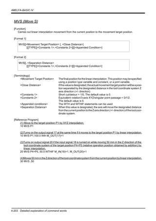 4-203 Detailed explanation of command words
4MELFA-BASIC IV
MVS (Move S)
[Function]
Carries out linear interpolation movement from the current position to the movement target position.
[Format 1]
[Format 2]
[Terminology]
<Movement Target Position> Thefinalpositionforthelinearinterpolation.Thispositionmaybespecified
using a position type variable and constant, or a joint variable.
<Close Distance> Ifthisvalueisdesignated,theactualmovementtargetpositionwillbeaposi-
tion separated by the designated distance in the tool coordinate system Z
axis direction (+/- direction).
<Constants 1> Short cut/detour = 1/0, The default value is 0.
<Constants 2> Equivalent rotation/3-axis XYZ/singular point passage = 0/1/2.
The default value is 0.
<Appended conditions> The WTH and WTHIF statements can be used.
<Separation Distance> When this value is designated, the axis will move the designated distance
fromthecurrentpositiontotheZaxisdirection(+/-direction)ofthetoolcoor-
dinate system.
[Reference Program]
(1) Move to the target position P1 by XYZ interpolation.
10 MVS P1
(2)Turns on the output signal 17 at the same time if it moves to the target position P1 by linear interpolation.
10 MVS P1,100.0 Wth M_OUT(17)=1
(3)Turns on output signal 20 if the input signal 18 is turned on while moving 50 mm in the Z direction of the
tool coordinate system of the target position P4+P5 (relative operation position obtained by addition) by
linear interpolation.
20 MVS P4+P5, 50.0 WTHIF M_IN(18)=1, M_OUT(20)=1
(4)Moves50mmintheZdirectionofthetoolcoordinatesystemfromthecurrentpositionbylinearinterpolation.
30 MVS ,50
MVS[]<Movement Target Position> [, <Close Distance>]
[[]TYPE[]<Constants 1>,<Constants 2>][][<Appended Condition>]
MVS[], <Separation Distance>
[[]TYPE[]<Constants 1>,<Constants 2>][][<Appended Condition>]
 