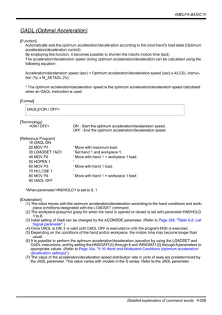 4MELFA-BASIC IV
Detailed explanation of command words 4-206
OADL (Optimal Acceleration)
[Function]
Automatically sets the optimum acceleration/deceleration according to the robot hand's load state (Optimum
acceleration/deceleration control).
By employing this function, it becomes possible to shorten the robot's motion time (tact).
The acceleration/deceleration speed during optimum acceleration/deceleration can be calculated using the
following equation:
Acceleration/deceleration speed (sec) = Optimum acceleration/deceleration speed (sec) x ACCEL instruc-
tion (%) x M_SETADL (%)
* The optimum acceleration/deceleration speed is the optimum acceleration/deceleration speed calculated
when an OADL instruction is used.
[Format]
[Terminology]
<ON / OFF> ON : Start the optimum acceleration/deceleration speed.
OFF : End the optimum acceleration/deceleration speed.
[Reference Program]
10 OADL ON
20 MOV P1 ' Move with maximum load.
30 LOADSET 1ÅC1 ' Set hand 1 and workpiece 1.
40 MOV P2 ' Move with hand 1 + workpiece 1 load.
50 HOPEN 1 '
60 MOV P3 ' Move with hand 1 load.
70 HCLOSE 1 '
80 MOV P4 ' Move with hand 1 + workpiece 1 load.
90 OADL OFF
*When parameter HNDHOLD1 is set to 0, 1
[Explanation]
(1) The robot moves with the optimum acceleration/deceleration according to the hand conditions and work-
piece conditions designated with the LOADSET command.
(2) The workpiece grasp/not grasp for when the hand is opened or closed is set with parameter HNDHOLD
1 to 8.
(3) Initial setting of Oadl can be changed by the ACCMODE parameter. (Refer to Page 328, "Table 5-2: List
Signal parameter" )
(4) Once OADL is ON, it is valid until OADL OFF is executed or until the program END is executed.
(5) Depending on the conditions of the hand and/or workpiece, the motion time may become longer than
usual.
(6) It is possible to perform the optimum acceleration/deceleration operation by using the LOADSET and
OADL instructions, and by setting the HNDDAT1(0) through 8 and WRKDAT1(0) through 8 parameters to
appropriate values. (Refer to Page 354, "5.16 Hand and Workpiece Conditions (optimum acceleration/
deceleration settings)")
(7) The value of the acceleration/deceleration speed distribution rate in units of axes are predetermined by
the JADL parameter. This value varies with models in the S series. Refer to the JADL parameter.
OADL[]<ON / OFF>
 