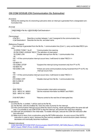 4MELFA-BASIC IV
Detailed explanation of command words 4-208
ON COM GOSUB (ON Communication Go Subroutine)
[Function]
Defines the starting line of a branching subroutine when an interrupt is generated from a designated com-
munication line.
[Format]
[Terminology]
<File No.> Describe a number between 1 and 3 assigned to the communication line.
<Call Destination> Describe the line No. and label name.
[Reference Program]
If an interrupt is generated from the file No. 1 communication line (Com1:), carry out the label RECV pro-
cess.
10 OPEN "COM1:" As #1 ' Communication line opening.
20 ON COM(1) GOSUB *RECV' The definition of interruption.
30 COM(1) ON ' Enable interrupt from file No. 1 communication line.
40 '
100 ' <<If the communicative interrupt occurs here, it will branch to label *RECV.>>
110 '
120 MOV P1
130 COM(1) STOP ' Suspend the interrupt during movement only from P1 to P2.
140 MOV P2
150 COM(1) ON ' If there are some communications during movement from P1 to P2, the
interrupt occurs here.
160 '
170 ' <<If the communicative interrupt occurs here, it will branch to label *RECV.>>
260 '
270 COM(1) OFF ' Disable interrupt from file No. 1 communication line.
280 CLOSE #1
290 END
:
:
3000 *RECV ' Communication interruption processing.
3010 INPUT #1, M0001 ' Set the received information as M0001 and P0001.
3020 INPUT #1, P0001
:
3100 RETURN 1 ' Returns control to the next line of interrupted line.
[Explanation]
(1) If the file No. is omitted, 1 will be used as the file No.
(2) The file Nos. with the smallest No. have the order of priority for the interrupt.
(3) If the communicative interrupt occurs while the robot is moving, robots operating within the same slot will
stop. It is possible to use COM STOP to stop the interrupt, and prevent the robot from stopping.
(4) Interrupts are prohibited in the initial state. To enable interrupts, execute the COM ON instruction after
this instruction.
(5) Make sure to return from a subroutine using the RETURN instruction. An error occurs if the GOTO
instruction is used to return, because the free memory available for control structure (stack memory)
decreases and eventually becomes insufficient.
[Related instructions]
COM ON/COM OFF/COM STOP (Communication ON/OFF/STOP), RETURN (Return), OPEN (Open),
INPUT (Input), PRINT (Print), CLOSE (Close)
ON[]COM[][(<File No.>)][]GOSUB[]<Call Destination>
 