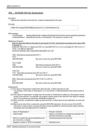 4-209 Detailed explanation of command words
4MELFA-BASIC IV
ON ... GOSUB (ON Go Subroutine)
[Function]
Calls up the subroutine at the line No. or label corresponding to the value.
[Format]
[Terminology]
<Terminology> DesignatethelineNo.orlabelonthelinetobranchtowithanumericoperationexpression.
<Call Destination> Describe the line No. or the label No. The maximum number is 32.
[Reference Program]
Sets the value equivalent to three bits of input signal 16 in M1, and branches according to the value of M1
(1 through 7).
(Calls line 1000 if M1 is 1, label Lsub if M1 is 2, line 2000 if M1 is 3, 4 or 5, and label L67 if M1 is 6 or 7.)
10 M1 = M_INB(16) AND &H7
20 ON M1 GOSUB 1000,*LSUB,2000,2000,2000,*L67,*L67
1000 ' Describes processing when M1=1.
1010 '
1200 RETURN ' Be sure to return by using RETURN.
1210 *LSUB
1220 ' Describes processing when M1=2.
1300 RETURN ' Be sure to return by using RETURN.
1700 *L67
1710 ' Describes processing when M1=6 or M1=7.
1720 RETURN ' Be sure to return by using RETURN.
2000 ' Describes processing when M1=3, M1=4, or M1=5.
2010 '
2020 RETURN ' Be sure to return by using RETURN.
[Explanation]
(1) The value of <Expression> determines which line No. or label subroutine to call.
For example, if the value of <Expression> is 2, the line No. or label described for the second value is
called.
(2) If the value of <expression> is larger than the number of <destinations called up>, the program control
jumps to the next line. For example, the program control jumps to the next line if the value of <expres-
sion> is 5 and there are only three <destinations called up>.
(3) When a line No. or label that is called up does not exist, or when there are two definitions, an error will
occur.
(4) Make sure to return from a subroutine using the RETURN instruction. An error occurs if the GOTO
instruction is used to return, because the free memory available for control structure (stack memory)
decreases and eventually becomes insufficient.
ON[]<Terminology>[]GOSUB[][<Expression>] [, [<Call Destination>]] ...
Value of <Expression> Process <Control>
Real number Value is converted to an integer by rounding it off,
and then branching is executed.
When 0, or when the value exceeds the num-
ber of line Nos. or labels
Control proceeds to the next line
Negative number or 32767 is exceeded Execution error
 