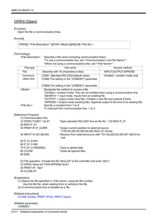 4-211 Detailed explanation of command words
4MELFA-BASIC IV
OPEN (Open)
[Function]
Open the file or communication lines.
[Format]
[Terminology]
<File Descriptor> Describe a file name (including communication lines).
*To use a communication line, set "<Communication Line File Name>:"
*When not using a communications line, set "<File Name>"
<Mode> Designate the method to access a file.
*Omitted = random mode. This can be omitted when using a communication line.
*ÅEINPUT = input mode. Inputs from an existing file.
*OUTPUT = output mode (new file). Creates a new file and outputs it there.
*APPEND = Output mode (existing file). Appends output to the end of an existing file.
<File No.> Specify a constant from 1 to 8.
To interrupt from communication line: 1 to 3.
[Reference Program]
(1) Communication line.
10 OPEN "COM1:" As #1 ' Open standard RS-232C line as file No. 1.20 MOV P_01
20 MOV P_01
30 PRINT #1,P_CURR ' Output current position to external source.
"(100.00,200.00,300.00,400.00)(7.0)" format
40 INPUT #1,M1,M2,M3 ' Receive from external source with "101.00,202.00,303.00" ASCII for-
mat.
50 P_01.X=M1
60 P_01.Y=M2
70 P_01.C=RAD(M3) ' Copy to global data.
80 CLOSE ' Close all opened files.
90 END
(2) File operation. (Create the file "temp.txt" to the controller and write "abc")
10 OPEN "temp.txt" FOR APPEND As #1
20 PRINT #1, "abc"
30 CLOSE #1
[Explanation]
(1) Opens the file specified in <File name> using the file number.
Use this file No. when reading from or writing to the file.
(2) A communication line is handled as a file.
[Related instructions]
CLOSE (Close), PRINT (Print), INPUT (Input)
[Related parameter]
COMDEV
OPEN[] "<File Descriptor>" [][FOR <Mode>][]AS[] [#] <File No.>
File type File name Access method
File Describe with 16 characters or less. INPUT,OUTPUT,APPEND
Communi-
cation line
COM1: Standard RS-232C(default value)
COM2:The setting in the "COMDEV" parameter.
:
COM8:The setting in the "COMDEV" parameter.
Omitted = random mode only
 