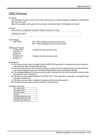 4MELFA-BASIC IV
Detailed explanation of command words 4-214
PREC (Precision)
[Function]
This instruction is used to improve the motion path tracking. It switches between enabling and disabling the
high accuracy mode.
Note) The available robot types for this instruction are limited. Refer to "[Available robot type]".
[Format]
This function is available for controller software version D1 or later.
[Terminology]
<ON / OFF> ON : When enabling the high accuracy mode.
OFF : When disabling the high accuracy mode.
[Reference Program]
10 PREC ON ' Enables the high accuracy mode.
20 MVS P1
30 MVS P2
40 PREC OFF ' Disables the high accuracy mode.
50 MOV P1
[Explanation]
(1) The high accuracy mode is enabled using the PREC ON instruction if it is desired to perform interpola-
tion movement with increased path accuracy.
(2) When this instruction is used, the path accuracy is improved but the program execution time (tact time)
may become longer because the acceleration/deceleration times are changed internally.
(3) The enabling/disabling of the high accuracy mode is activated from the first interpolation instruction after
the execution of this instruction.
(4) The high accuracy mode is disabled if the PREC OFF or End instruction is executed, or a program reset
operation is performed.
(5) The high accuracy mode is disabled immediately after turning the power on.
(6) The high accuracy mode is always disabled in jog movement.
[Available robot type]
PREC[]<ON / OFF>
RV-1A/2AJ series
RV-2A/3AJ series
RV-4A/5AJ series
RV-20A
RV-3S/3SJ/3SB/3SJB series
RV-6S/6SL/12S/12SL series
RH-6SH/12SH/18SH series
 