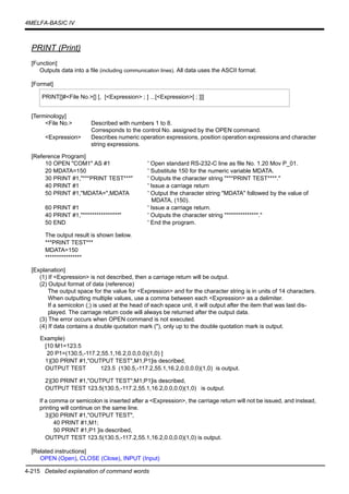 4-215 Detailed explanation of command words
4MELFA-BASIC IV
PRINT (Print)
[Function]
Outputs data into a file (including communication lines). All data uses the ASCII format.
[Format]
[Terminology]
<File No.> Described with numbers 1 to 8.
Corresponds to the control No. assigned by the OPEN command.
<Expression> Describes numeric operation expressions, position operation expressions and character
string expressions.
[Reference Program]
10 OPEN "COM1" AS #1 ' Open standard RS-232-C line as file No. 1.20 Mov P_01.
20 MDATA=150 ' Substitute 150 for the numeric variable MDATA.
30 PRINT #1,"***PRINT TEST***" ' Outputs the character string "***PRINT TEST****."
40 PRINT #1 ' Issue a carriage return
50 PRINT #1,"MDATA=",MDATA ' Output the character string "MDATA" followed by the value of
MDATA, (150).
60 PRINT #1 ' Issue a carriage return.
40 PRINT #1,"****************" ' Outputs the character string "**************."
50 END ' End the program.
The output result is shown below.
***PRINT TEST***
MDATA=150
****************
[Explanation]
(1) If <Expression> is not described, then a carriage return will be output.
(2) Output format of data (reference)
The output space for the value for <Expression> and for the character string is in units of 14 characters.
When outputting multiple values, use a comma between each <Expression> as a delimiter.
If a semicolon (;) is used at the head of each space unit, it will output after the item that was last dis-
played. The carriage return code will always be returned after the output data.
(3) The error occurs when OPEN command is not executed.
(4) If data contains a double quotation mark ("), only up to the double quotation mark is output.
Example)
[10 M1=123.5
20 P1=(130.5,-117.2,55.1,16.2,0.0,0.0)(1,0) ]
1)[30 PRINT #1,"OUTPUT TEST",M1,P1]is described,
OUTPUT TEST 123.5 (130.5,-117.2,55.1,16.2,0.0,0.0)(1,0) is output.
2)[30 PRINT #1,"OUTPUT TEST";M1;P1]is described,
OUTPUT TEST 123.5(130.5,-117.2,55.1,16.2,0.0,0.0)(1,0) is output.
If a comma or semicolon is inserted after a <Expression>, the carriage return will not be issued, and instead,
printing will continue on the same line.
3)[30 PRINT #1,"OUTPUT TEST",
40 PRINT #1,M1;
50 PRINT #1,P1 ]is described,
OUTPUT TEST 123.5(130.5,-117.2,55.1,16.2,0.0,0.0)(1,0) is output.
[Related instructions]
OPEN (Open), CLOSE (Close), INPUT (Input)
PRINT[]#<File No.>[] [, [<Expression> ; ] ...[<Expression>[ ; ]]]
 