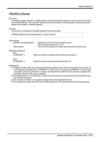 4MELFA-BASIC IV
Detailed explanation of command words 4-216
PRIORITY (Priority)
[Function]
In multitask program operation, multiple program lines are executed in sequence (one by one line according
to the default setting). This instruction specifies the priority (number of lines executed in priority) when pro-
grams are executed in multitask operation.
[Format]
This function is available for controller software version C2 or later.
[Terminology]
<Number of executed lines> Specify the number of lines executed at once .
Use a numerical value from 1 to 31.
<Slot number> 1 to 32. If this argument is omitted, the current slot number is set.
[Reference Program]
Slot 1
10 PRIORITY 3 ' Sets the number of executed lines for the current slot to 3.
Slot 2
10 PRIORITY 4 ' Sets the number of executed lines for this slot to 4.
[Explanation]
(1) Programs of other slots are not executed until the specified number of lines is executed. For example, as
in the statement example above, if PRIORITY 3 is set for slot 1's program and PRIORITY 4 is set for slot
2's program, three lines of the slot 1 program are executed first, then four lines of the slot 2 program are
executed. Afterward, this cycle is repeated.
(2) The default value is 1 for all the slots. In other words, the execution moves to the next slot every time one
line has been executed.
(3) An error occurs if there is no program corresponding to the specified task slot.
(4) It is possible to change the priority even while the program of the specified task slot is being executed.
PRIORITY[]<Number of executed lines> [, <Slot number>]
 