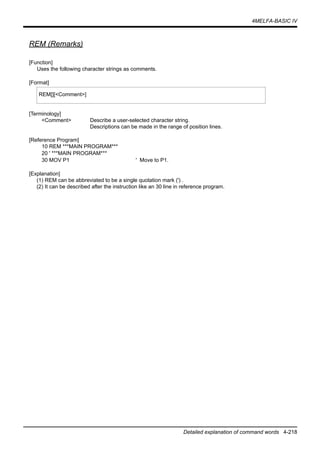 4MELFA-BASIC IV
Detailed explanation of command words 4-218
REM (Remarks)
[Function]
Uses the following character strings as comments.
[Format]
[Terminology]
<Comment> Describe a user-selected character string.
Descriptions can be made in the range of position lines.
[Reference Program]
10 REM ***MAIN PROGRAM***
20 ' ***MAIN PROGRAM***
30 MOV P1 ' Move to P1.
[Explanation]
(1) REM can be abbreviated to be a single quotation mark (') .
(2) It can be described after the instruction like an 30 line in reference program.
REM[][<Comment>]
 