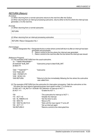 4MELFA-BASIC IV
Detailed explanation of command words 4-220
RETURN (Return)
[Function]
(1) When returning from a normal subroutine returns to the next line after the GoSub.
(2) When returning from an interrupt processing subroutine, returns either to the line where the interrupt was
generated, or to the next line.
[Format]
(1) When returning from a normal subroutine:
(2) When returning from an interrupt processing subroutine:
[Terminology]
<Return Designation No.> Designate the line number where control will return to after an interrupt has been
generated and processed.
0 ... Return control to the line where the interrupt was generated.
1 ... Return control to the next line after the line where the interrupt was issued.
[Reference Program]
(1) The example of RETURN from the usual subroutine .
10 ' ***MAIN PROGRAM***
20 GOSUB *SUB_INIT ' Subroutine jumps to label SUB_INIT.
30 MOV P1
:
1000 ' ***SUB INIT*** ' Subroutine
1010 *SUB_INIT
1020 PSTART=P1
1030 M100=123
1040 RETURN ' Returns to the line immediately following the line where the subroutine
was called from.
(2) The example of RETURN from the subroutine for interruption processing. Calls the subroutine on line
100 when the input signal of general-purpose input signal number 17 is turned on.
10 DEF ACT 1,M_IN(17)=1 GOSUB 100' Definition of interrupt of ACT 1.
20 ACT 1=1 ' Enable the ACT 1.
:
100 ' The subroutine for interrupt of ACT 1.
110 ACT 1=0 ' Disable the interrupt.
120 M_TIMER(1)=0 ' Set the timer to zero.
130 MOV P2 ' Move to P2.
140 WAIT M_IN(17)=0 ' Wait until the input signal 17 turns off.
150 ACT 1=1 ' Set up interrupt again.
160 RETURN 0 ' Returns control to the interrupted line.
RETURN
RETURN <Return Designation No.>
 