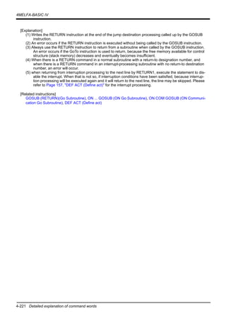 4-221 Detailed explanation of command words
4MELFA-BASIC IV
[Explanation]
(1) Writes the RETURN instruction at the end of the jump destination processing called up by the GOSUB
instruction.
(2) An error occurs if the RETURN instruction is executed without being called by the GOSUB instruction.
(3) Always use the RETURN instruction to return from a subroutine when called by the GOSUB instruction.
An error occurs if the GoTo instruction is used to return, because the free memory available for control
structure (stack memory) decreases and eventually becomes insufficient.
(4) When there is a RETURN command in a normal subroutine with a return-to designation number, and
when there is a RETURN command in an interrupt-processing subroutine with no return-to destination
number, an error will occur.
(5) when returning from interruption processing to the next line by RETURN1, execute the statement to dis-
able the interrupt. When that is not so, if interruption conditions have been satisfied, because interrup-
tion processing will be executed again and it will return to the next line, the line may be skipped. Please
refer to Page 157, "DEF ACT (Define act)" for the interrupt processing.
[Related instructions]
GOSUB (RETURN)(Go Subroutine), ON ... GOSUB (ON Go Subroutine), ON COM GOSUB (ON Communi-
cation Go Subroutine), DEF ACT (Define act)
 