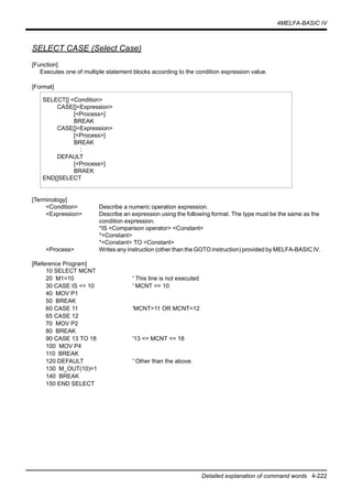 4MELFA-BASIC IV
Detailed explanation of command words 4-222
SELECT CASE (Select Case)
[Function]
Executes one of multiple statement blocks according to the condition expression value.
[Format]
[Terminology]
<Condition> Describe a numeric operation expression.
<Expression> Describe an expression using the following format. The type must be the same as the
condition expression.
*IS <Comparison operator> <Constant>
*<Constant>
*<Constant> TO <Constant>
<Process> Writes any instruction (other than the GOTO instruction) provided by MELFA-BASIC IV.
[Reference Program]
10 SELECT MCNT
20 M1=10 ' This line is not executed
30 CASE IS <= 10 ' MCNT <= 10
40 MOV P1
50 BREAK
60 CASE 11 'MCNT=11 OR MCNT=12
65 CASE 12
70 MOV P2
80 BREAK
90 CASE 13 TO 18 '13 <= MCNT <= 18
100 MOV P4
110 BREAK
120 DEFAULT ' Other than the above.
130 M_OUT(10)=1
140 BREAK
150 END SELECT
SELECT[] <Condition>
CASE[]<Expression>
[<Process>]
BREAK
CASE[]<Expression>
[<Process>]
BREAK
:
DEFAULT
[<Process>]
BRAEK
END[]SELECT
 